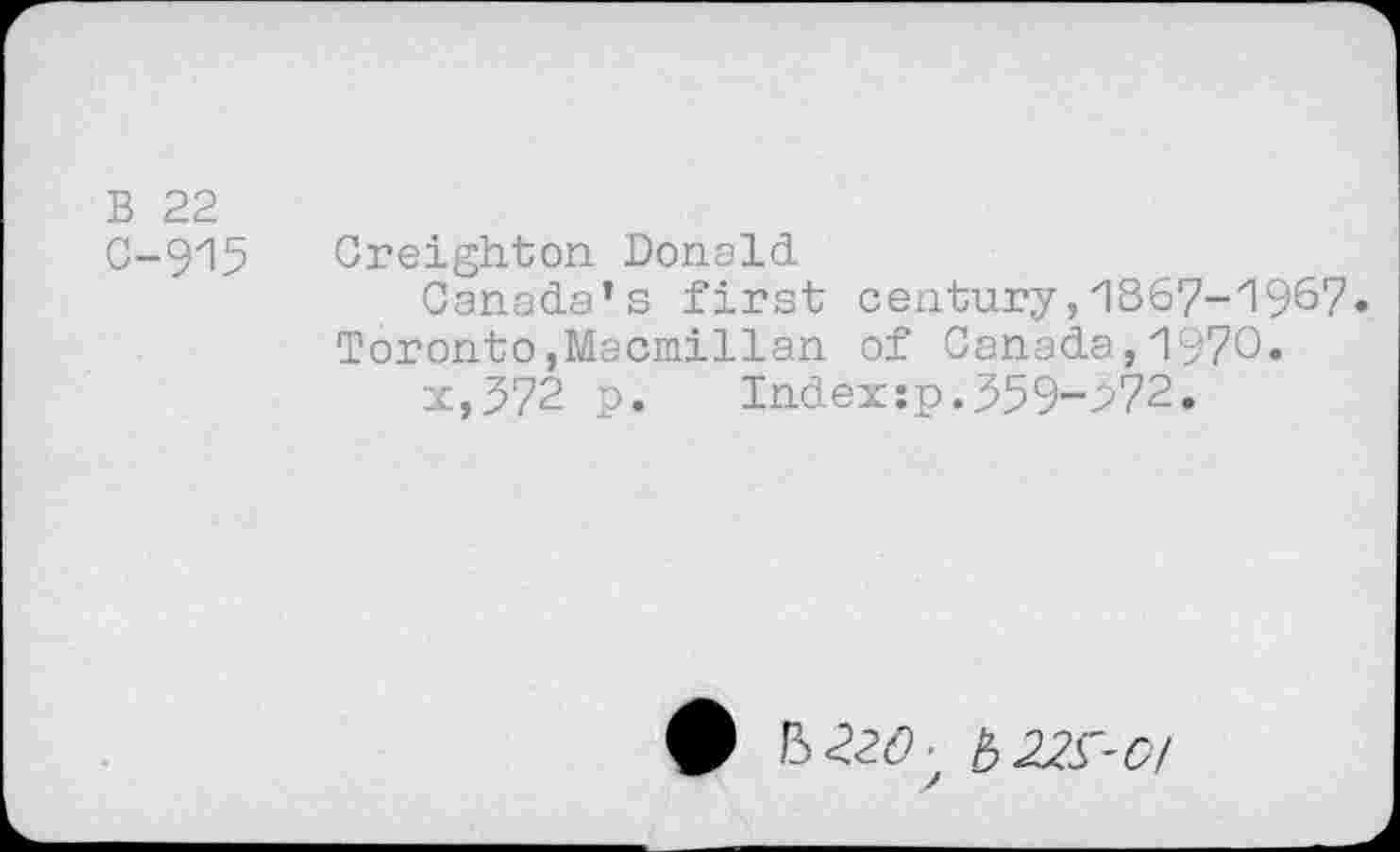 ﻿B 22
G-915
Creighton Donald
Canada’s first century,1867-1967. Toronto,Macmillan of Canada,1970.
x,J72 p. Index:p.559-272.
ft b 22^-0/